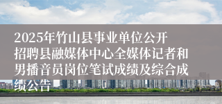 2025年竹山县事业单位公开招聘县融媒体中心全媒体记者和男播音员岗位笔试成绩及综合成绩公告