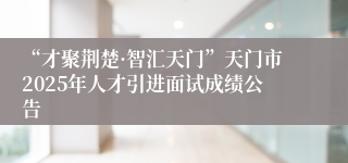 “才聚荆楚·智汇天门”天门市2025年人才引进面试成绩公告
