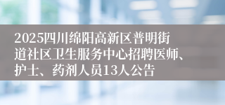 2025四川绵阳高新区普明街道社区卫生服务中心招聘医师、护士、药剂人员13人公告