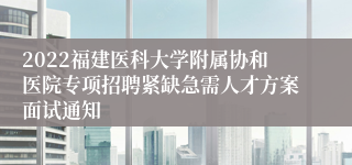 2022福建医科大学附属协和医院专项招聘紧缺急需人才方案面试通知