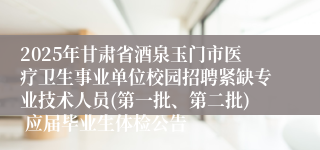 2025年甘肃省酒泉玉门市医疗卫生事业单位校园招聘紧缺专业技术人员(第一批、第二批) 应届毕业生体检公告