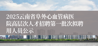 2025云南省阜外心血管病医院高层次人才招聘第一批次拟聘用人员公示