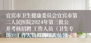 宜宾市卫生健康委员会宜宾市第二人民医院2024年第三批公开考核招聘 工作人员（卫生专场）工作人员拟聘用人员公示