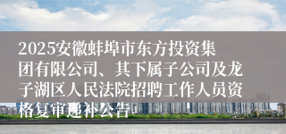 2025安徽蚌埠市东方投资集团有限公司、其下属子公司及龙子湖区人民法院招聘工作人员资格复审递补公告