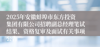 2025年安徽蚌埠市东方投资集团有限公司招聘副总经理笔试结果、资格复审及面试有关事项公告