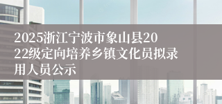 2025浙江宁波市象山县2022级定向培养乡镇文化员拟录用人员公示