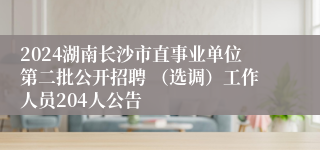 2024湖南长沙市直事业单位第二批公开招聘 （选调）工作人员204人公告