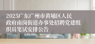 2025广东广州市黄埔区人民政府南岗街道办事处招聘党建组织员笔试安排公告