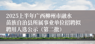 2025上半年广西柳州市融水苗族自治县所属事业单位招聘拟聘用人选公示（第二批）