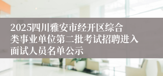 2025四川雅安市经开区综合类事业单位第二批考试招聘进入面试人员名单公示