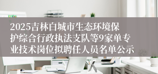 2025吉林白城市生态环境保护综合行政执法支队等9家单专业技术岗位拟聘任人员名单公示