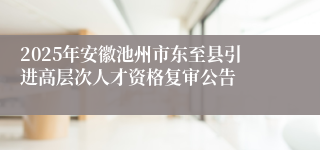 2025年安徽池州市东至县引进高层次人才资格复审公告