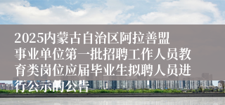 2025内蒙古自治区阿拉善盟事业单位第一批招聘工作人员教育类岗位应届毕业生拟聘人员进行公示的公告
