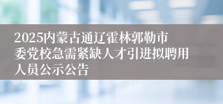 2025内蒙古通辽霍林郭勒市委党校急需紧缺人才引进拟聘用人员公示公告
