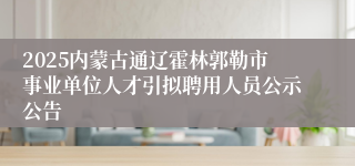 2025内蒙古通辽霍林郭勒市事业单位人才引拟聘用人员公示公告