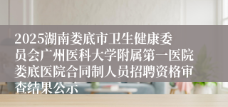 2025湖南娄底市卫生健康委员会广州医科大学附属第一医院娄底医院合同制人员招聘资格审查结果公示