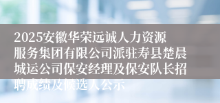 2025安徽华荣远诚人力资源服务集团有限公司派驻寿县楚晨城运公司保安经理及保安队长招聘成绩及候选人公示
