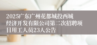2025广东广州花都城投西城经济开发有限公司第二次招聘项目用工人员23人公告