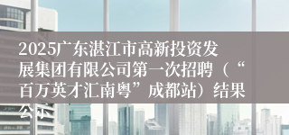 2025广东湛江市高新投资发展集团有限公司第一次招聘（“百万英才汇南粤”成都站）结果公示