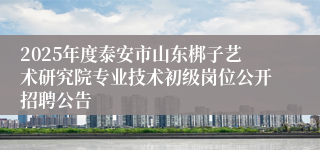 2025年度泰安市山东梆子艺术研究院专业技术初级岗位公开招聘公告