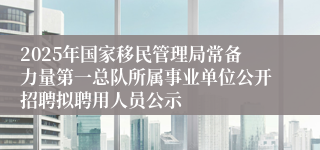 2025年国家移民管理局常备力量第一总队所属事业单位公开招聘拟聘用人员公示