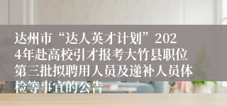 达州市“达人英才计划”2024年赴高校引才报考大竹县职位第三批拟聘用人员及递补人员体检等事宜的公告