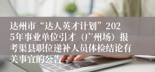 达州市“达人英才计划”2025年事业单位引才（广州场）报考渠县职位递补人员体检结论有关事宜的公告