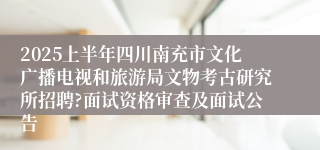 2025上半年四川南充市文化广播电视和旅游局文物考古研究所招聘?面试资格审查及面试公告
