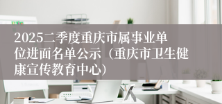 2025二季度重庆市属事业单位进面名单公示（重庆市卫生健康宣传教育中心）