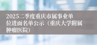 2025二季度重庆市属事业单位进面名单公示（重庆大学附属肿瘤医院）