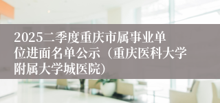 2025二季度重庆市属事业单位进面名单公示（重庆医科大学附属大学城医院）