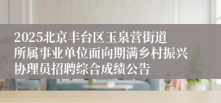 2025北京丰台区玉泉营街道所属事业单位面向期满乡村振兴协理员招聘综合成绩公告