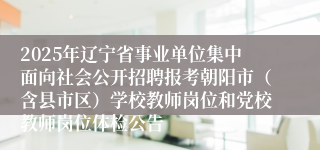 2025年辽宁省事业单位集中面向社会公开招聘报考朝阳市（含县市区）学校教师岗位和党校教师岗位体检公告
