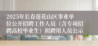 2025年长春莲花山区事业单位公开招聘工作人员（含专项招聘高校毕业生）拟聘用人员公示