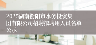 2025湖南衡阳市水务投资集团有限公司招聘拟聘用人员名单公示