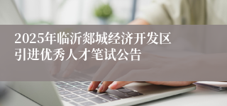 2025年临沂郯城经济开发区引进优秀人才笔试公告