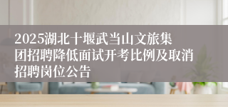 2025湖北十堰武当山文旅集团招聘降低面试开考比例及取消招聘岗位公告