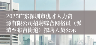 2025广东深圳市优才人力资源有限公司招聘综合网格员（派遣至布吉街道）拟聘人员公示