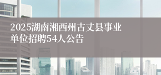 2025湖南湘西州古丈县事业单位招聘54人公告