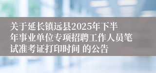 关于延长镇远县2025年下半年事业单位专项招聘工作人员笔试准考证打印时间 的公告