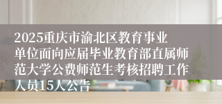 2025重庆市渝北区教育事业单位面向应届毕业教育部直属师范大学公费师范生考核招聘工作人员15人公告