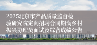 2025北京市产品质量监督检验研究院定向招聘合同期满乡村振兴协理员面试及综合成绩公告