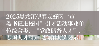 2025黑龙江伊春友好区“市委书记进校园”引才活动事业单位综合类、“党政储备人才”、专项人才引进拟聘用人选公示