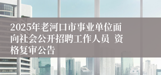 2025年老河口市事业单位面向社会公开招聘工作人员  资格复审公告