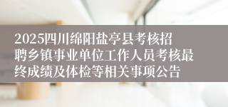 2025四川绵阳盐亭县考核招聘乡镇事业单位工作人员考核最终成绩及体检等相关事项公告