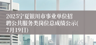 2025宁夏银川市事业单位招聘公共服务类岗位总成绩公示(7月19日)