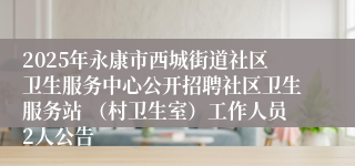 2025年永康市西城街道社区卫生服务中心公开招聘社区卫生服务站 （村卫生室）工作人员2人公告