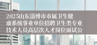 2025山东淄博市市属卫生健康系统事业单位招聘卫生类专业技术人员高层次人才岗位面试公告