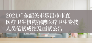 2021广东韶关市乐昌市市直医疗卫生机构招聘医疗卫生专技人员笔试成绩及面试公告