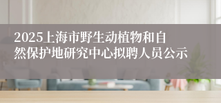 2025上海市野生动植物和自然保护地研究中心拟聘人员公示